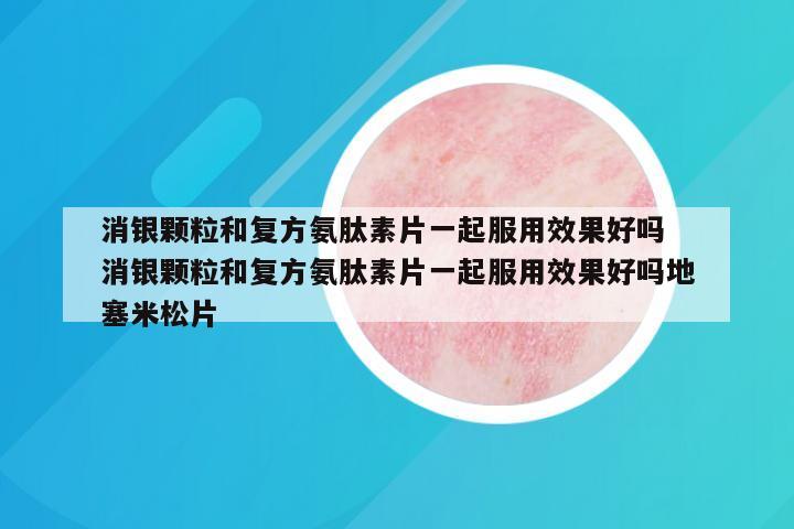 消银颗粒和复方氨肽素片一起服用效果好吗 消银颗粒和复方氨肽素片一起服用效果好吗地塞米松片