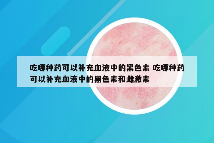 吃哪种药可以补充血液中的黑色素 吃哪种药可以补充血液中的黑色素和雌激素