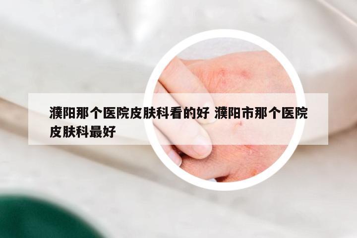 濮阳那个医院皮肤科看的好 濮阳市那个医院皮肤科最好