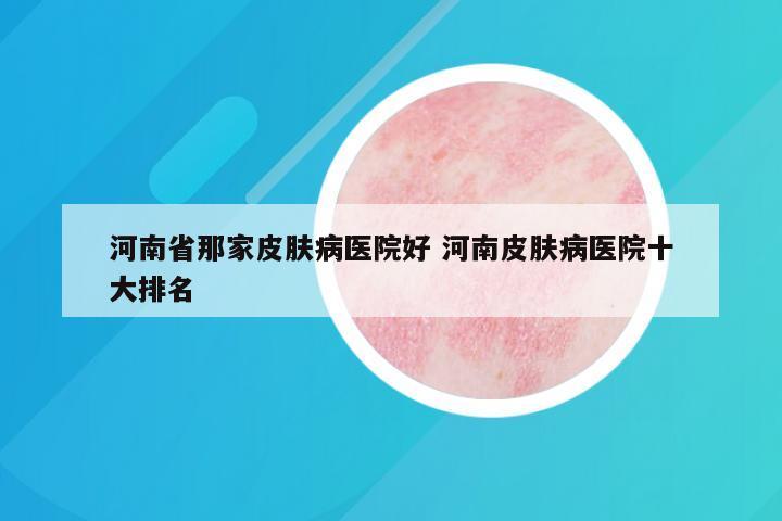 河南省那家皮肤病医院好 河南皮肤病医院十大排名