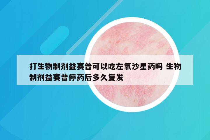 打生物制剂益赛普可以吃左氧沙星药吗 生物制剂益赛普停药后多久复发