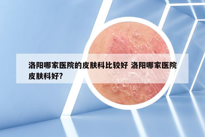 洛阳哪家医院的皮肤科比较好 洛阳哪家医院皮肤科好?