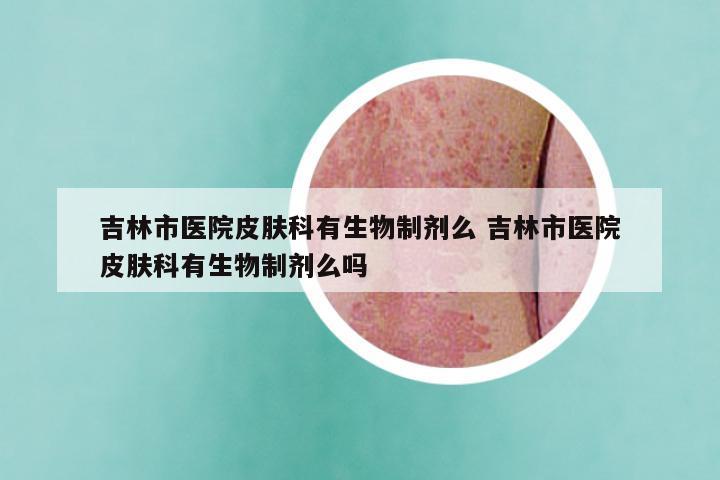 吉林市医院皮肤科有生物制剂么 吉林市医院皮肤科有生物制剂么吗