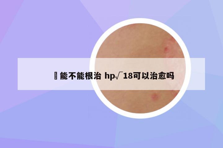 廯能不能根治 hp√18可以治愈吗