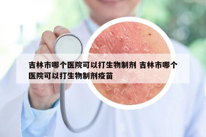 吉林市哪个医院可以打生物制剂 吉林市哪个医院可以打生物制剂疫苗