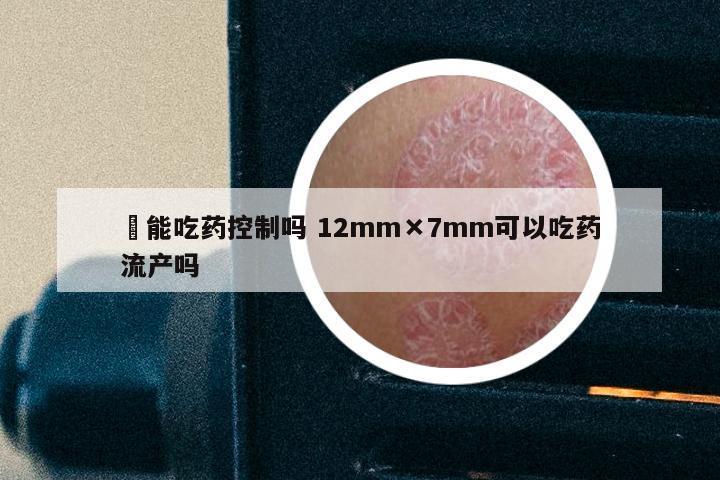 廯能吃药控制吗 12mm×7mm可以吃药流产吗