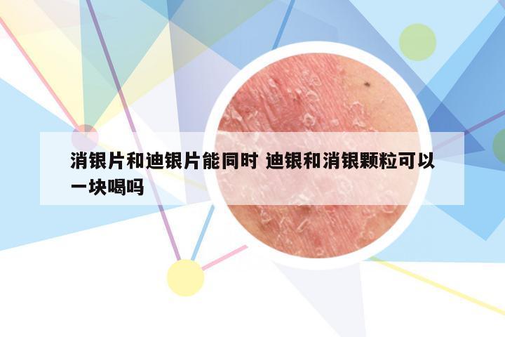 消银片和迪银片能同时 迪银和消银颗粒可以一块喝吗