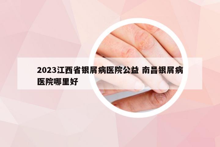 2023江西省银屑病医院公益 南昌银屑病医院哪里好